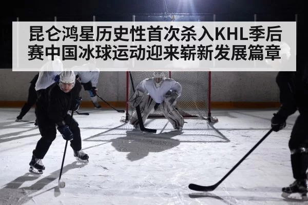 昆仑鸿星历史性首次杀入KHL季后赛中国冰球运动迎来崭新发展篇章