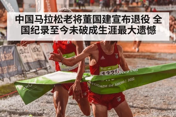 中国马拉松老将董国建宣布退役 全国纪录至今未破成生涯最大遗憾
