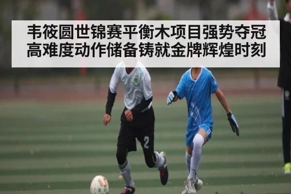 韦筱圆世锦赛平衡木项目强势夺冠高难度动作储备铸就金牌辉煌时刻