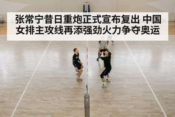 张常宁昔日重炮正式宣布复出 中国女排主攻线再添强劲火力争夺奥运
